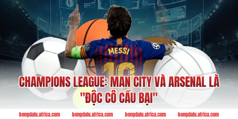 Champions League: Man City Và Arsenal Là "Độc Cô Cầu Bại"