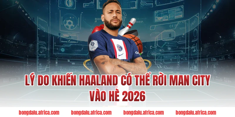 Lý Do Khiến Haaland Có Thể Rời Man City Vào Hè 2026