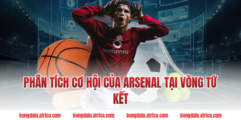 Phân Tích Cơ Hội Của Arsenal Tại Vòng Tứ Kết