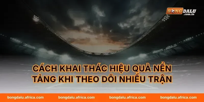 Cách khai thác hiệu quả nền tảng khi theo dõi nhiều trận