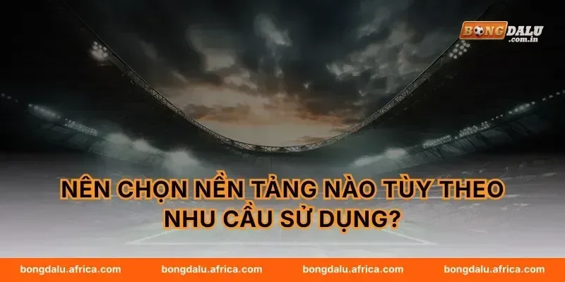 Nên chọn nền tảng nào tùy theo nhu cầu sử dụng?